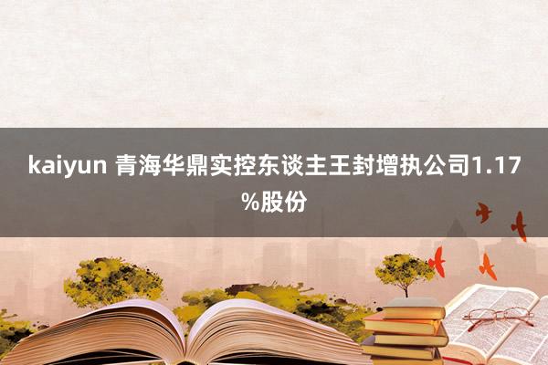 kaiyun 青海华鼎实控东谈主王封增执公司1.17%股份