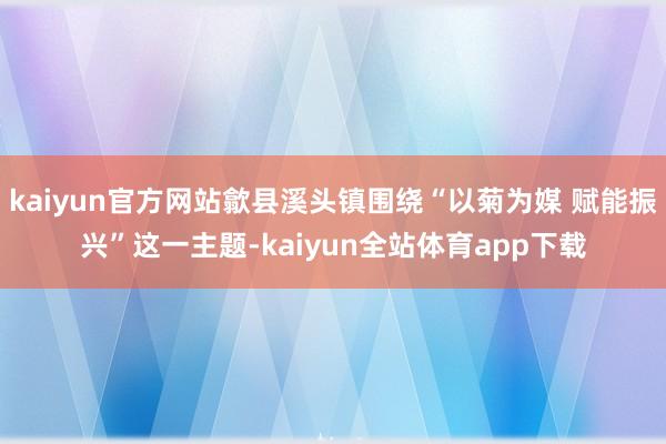 kaiyun官方网站歙县溪头镇围绕“以菊为媒 赋能振兴”这一主题-kaiyun全站体育app下载