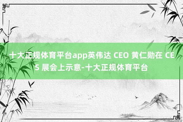 十大正规体育平台app英伟达 CEO 黄仁勋在 CES 展会上示意-十大正规体育平台