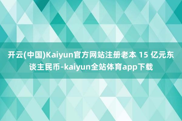 开云(中国)Kaiyun官方网站注册老本 15 亿元东谈主民币-kaiyun全站体育app下载