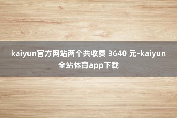 kaiyun官方网站两个共收费 3640 元-kaiyun全站体育app下载