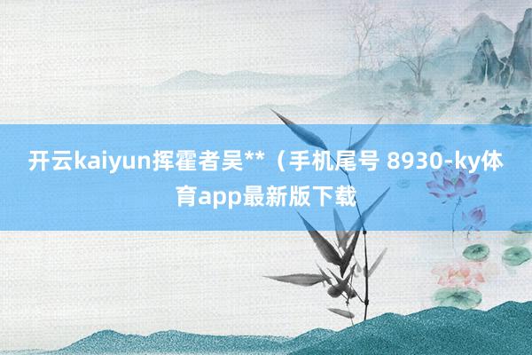开云kaiyun挥霍者吴**（手机尾号 8930-ky体育app最新版下载