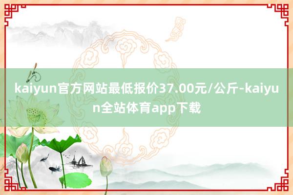kaiyun官方网站最低报价37.00元/公斤-kaiyun全站体育app下载
