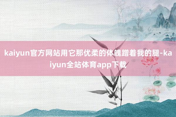 kaiyun官方网站用它那优柔的体魄蹭着我的腿-kaiyun全站体育app下载