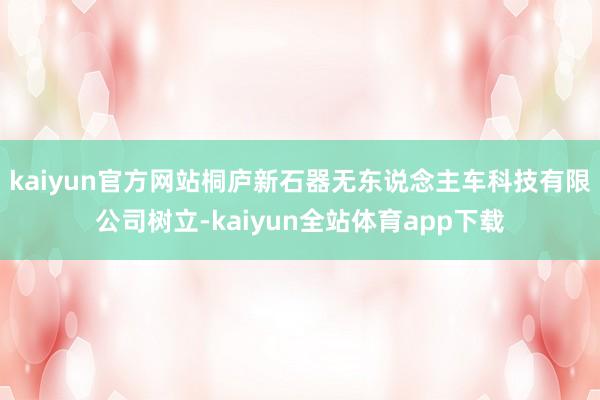kaiyun官方网站桐庐新石器无东说念主车科技有限公司树立-kaiyun全站体育app下载