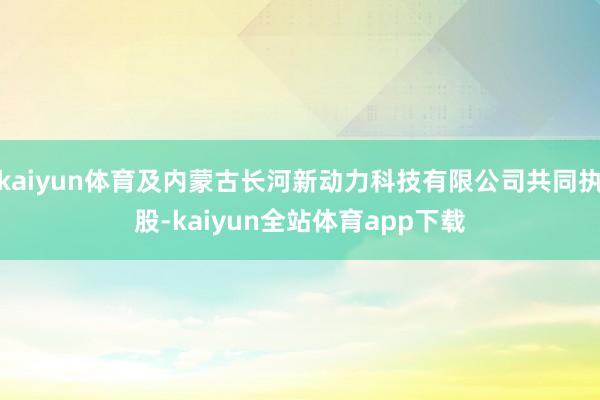kaiyun体育及内蒙古长河新动力科技有限公司共同执股-kaiyun全站体育app下载