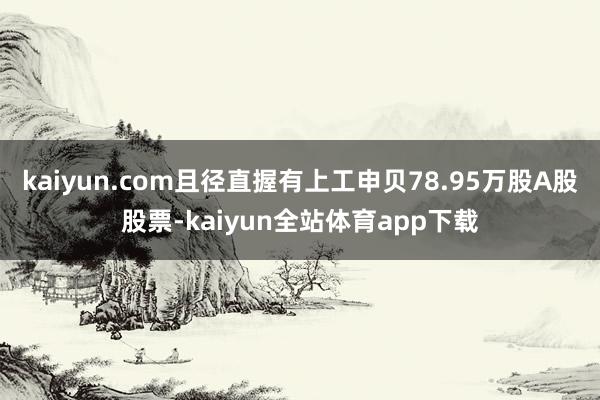 kaiyun.com且径直握有上工申贝78.95万股A股股票-kaiyun全站体育app下载