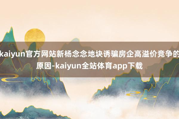 kaiyun官方网站新杨念念地块诱骗房企高溢价竞争的原因-kaiyun全站体育app下载