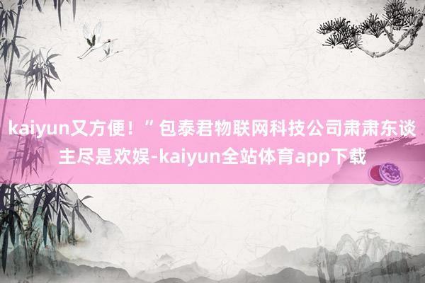 kaiyun又方便！”包泰君物联网科技公司肃肃东谈主尽是欢娱-kaiyun全站体育app下载