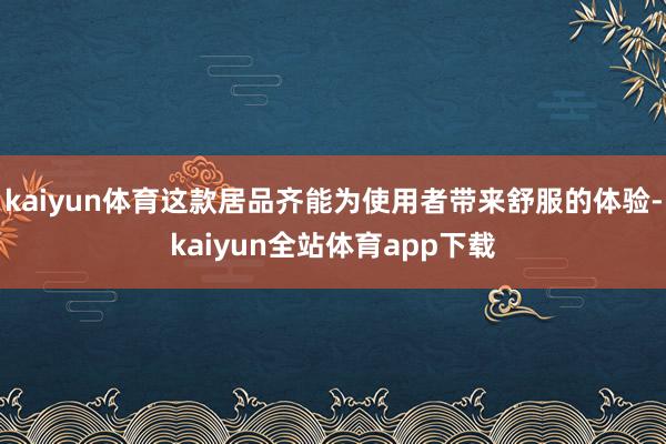 kaiyun体育这款居品齐能为使用者带来舒服的体验-kaiyun全站体育app下载