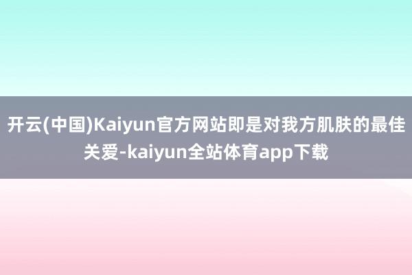开云(中国)Kaiyun官方网站即是对我方肌肤的最佳关爱-kaiyun全站体育app下载