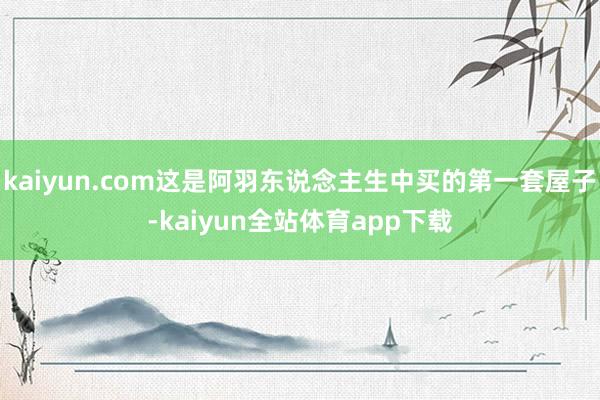kaiyun.com这是阿羽东说念主生中买的第一套屋子-kaiyun全站体育app下载