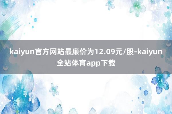 kaiyun官方网站最廉价为12.09元/股-kaiyun全站体育app下载