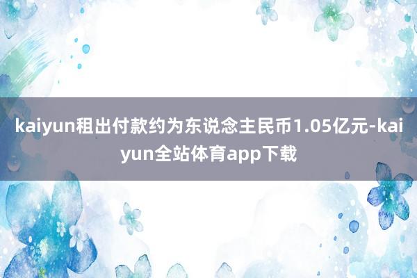 kaiyun租出付款约为东说念主民币1.05亿元-kaiyun全站体育app下载