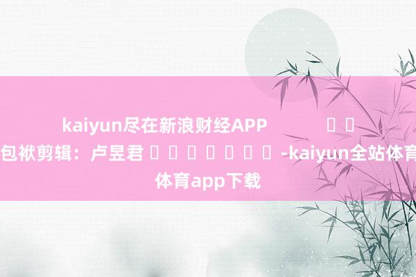 kaiyun尽在新浪财经APP            						包袱剪辑：卢昱君 							-kaiyun全站体育app下载