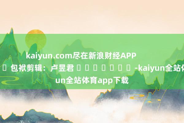 kaiyun.com尽在新浪财经APP            						包袱剪辑：卢昱君 							-kaiyun全站体育app下载