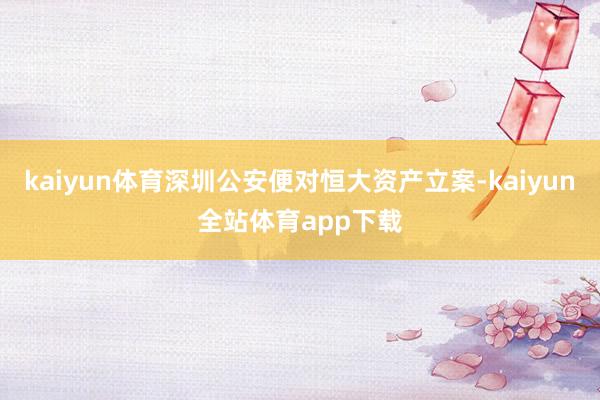 kaiyun体育深圳公安便对恒大资产立案-kaiyun全站体育app下载