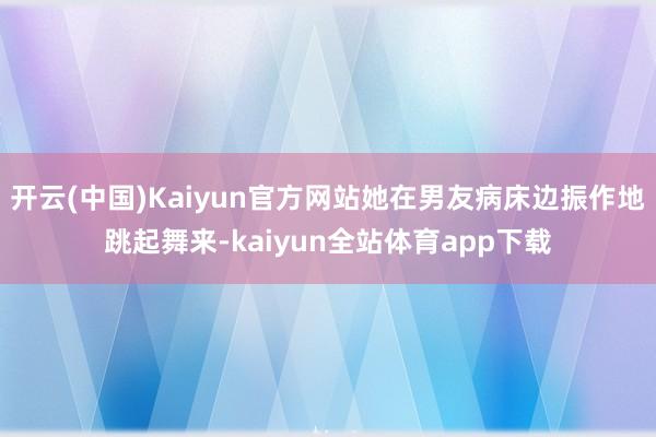 开云(中国)Kaiyun官方网站她在男友病床边振作地跳起舞来-kaiyun全站体育app下载