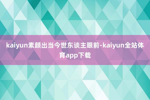kaiyun素颜出当今世东谈主眼前-kaiyun全站体育app下载