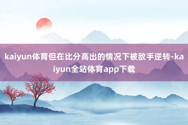 kaiyun体育但在比分高出的情况下被敌手逆转-kaiyun全站体育app下载