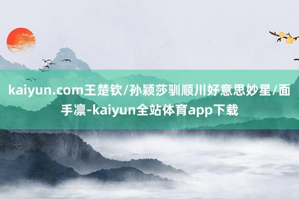 kaiyun.com王楚钦/孙颖莎驯顺川好意思妙星/面手凛-kaiyun全站体育app下载