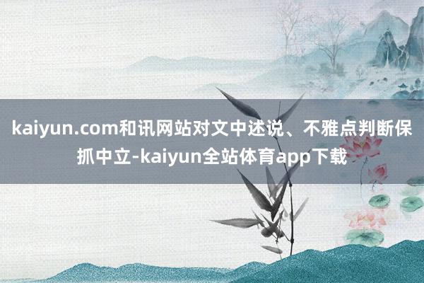 kaiyun.com和讯网站对文中述说、不雅点判断保抓中立-kaiyun全站体育app下载