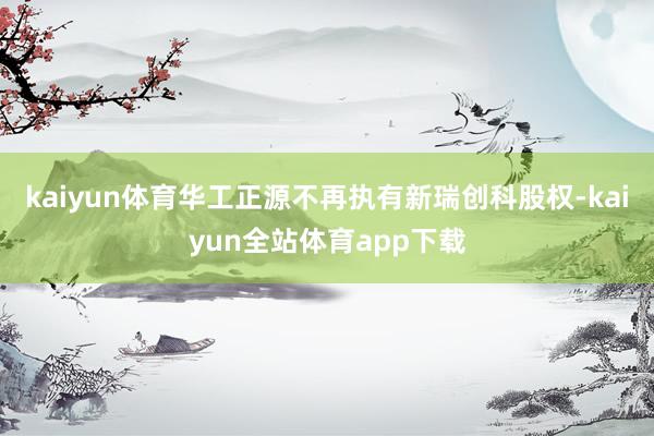 kaiyun体育华工正源不再执有新瑞创科股权-kaiyun全站体育app下载