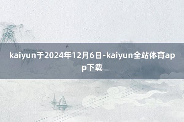kaiyun于2024年12月6日-kaiyun全站体育app下载