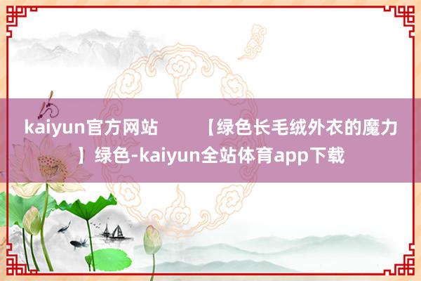 kaiyun官方网站        【绿色长毛绒外衣的魔力】绿色-kaiyun全站体育app下载
