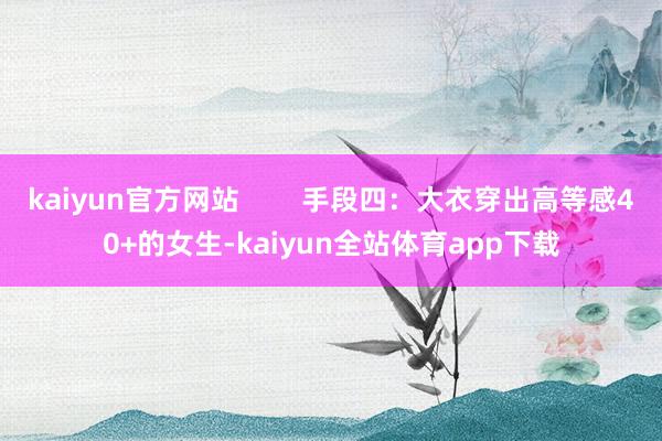 kaiyun官方网站        手段四：大衣穿出高等感40+的女生-kaiyun全站体育app下载