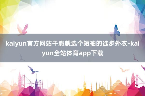 kaiyun官方网站干脆就选个短袖的徒步外衣-kaiyun全站体育app下载