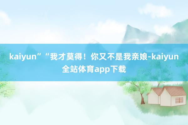 kaiyun”“我才莫得！你又不是我亲娘-kaiyun全站体育app下载