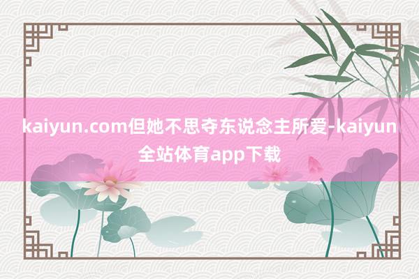 kaiyun.com但她不思夺东说念主所爱-kaiyun全站体育app下载