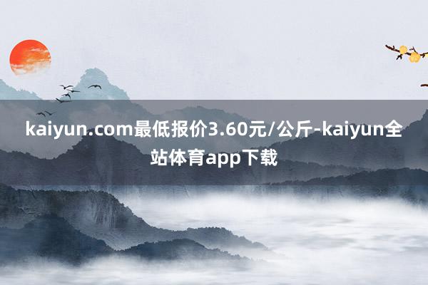 kaiyun.com最低报价3.60元/公斤-kaiyun全站体育app下载