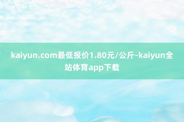 kaiyun.com最低报价1.80元/公斤-kaiyun全站体育app下载