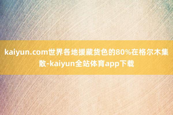 kaiyun.com世界各地援藏货色的80%在格尔木集散-kaiyun全站体育app下载