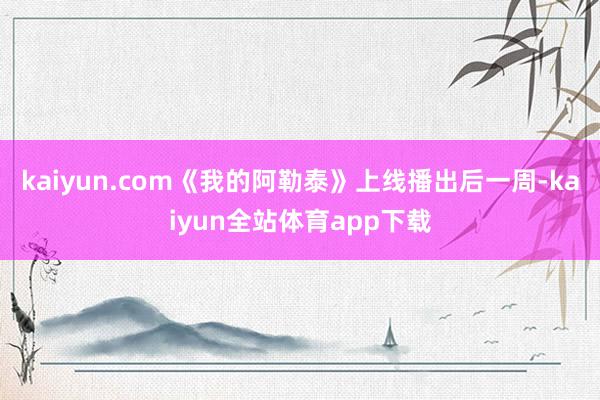 kaiyun.com《我的阿勒泰》上线播出后一周-kaiyun全站体育app下载