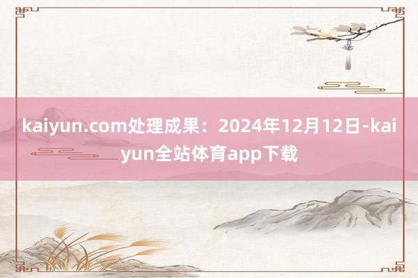 kaiyun.com处理成果：2024年12月12日-kaiyun全站体育app下载