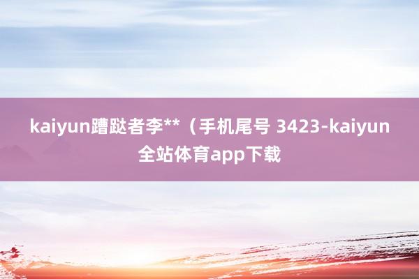 kaiyun蹧跶者李**（手机尾号 3423-kaiyun全站体育app下载
