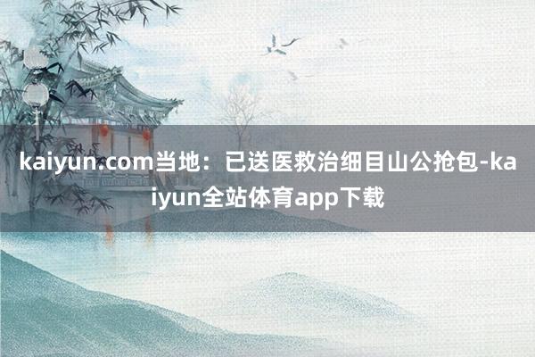 kaiyun.com当地：已送医救治细目山公抢包-kaiyun全站体育app下载