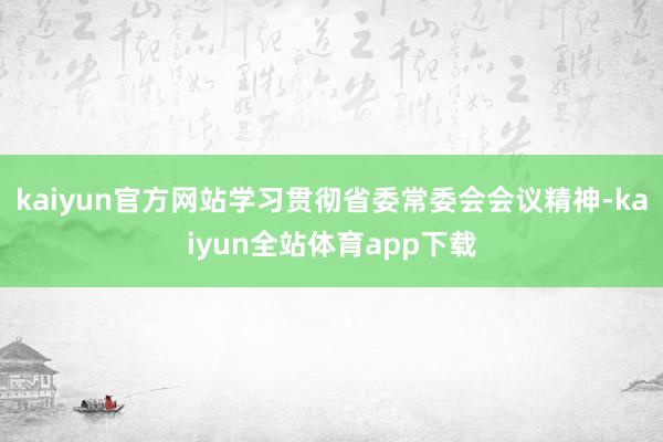 kaiyun官方网站学习贯彻省委常委会会议精神-kaiyun全站体育app下载