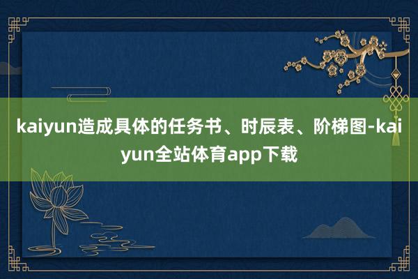 kaiyun造成具体的任务书、时辰表、阶梯图-kaiyun全站体育app下载