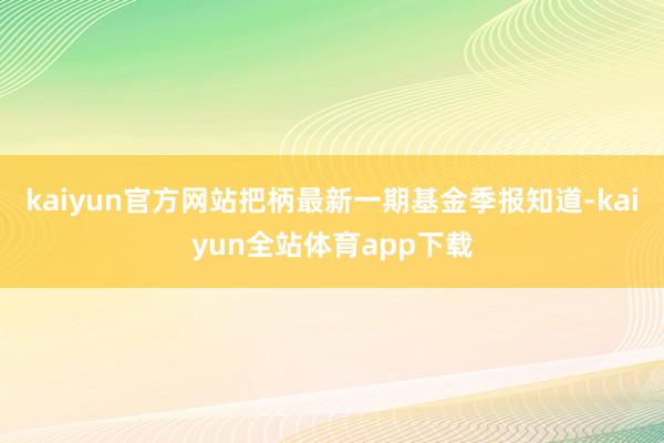 kaiyun官方网站把柄最新一期基金季报知道-kaiyun全站体育app下载