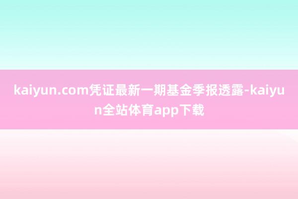 kaiyun.com凭证最新一期基金季报透露-kaiyun全站体育app下载