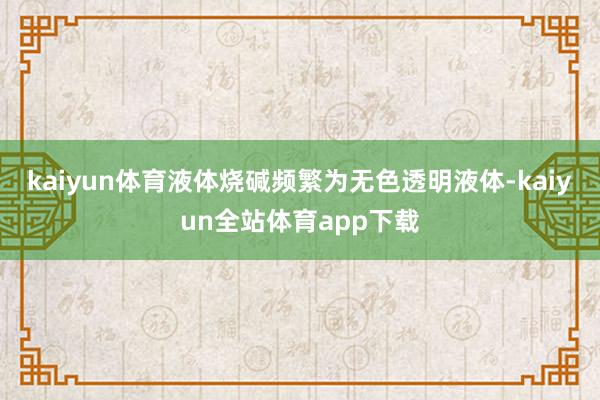 kaiyun体育液体烧碱频繁为无色透明液体-kaiyun全站体育app下载