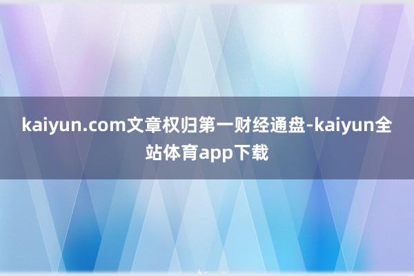 kaiyun.com文章权归第一财经通盘-kaiyun全站体育app下载