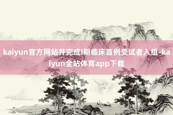 kaiyun官方网站并完成I期临床首例受试者入组-kaiyun全站体育app下载