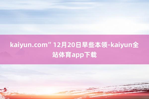 kaiyun.com”　　12月20日早些本领-kaiyun全站体育app下载