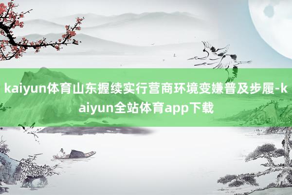 kaiyun体育山东握续实行营商环境变嫌普及步履-kaiyun全站体育app下载