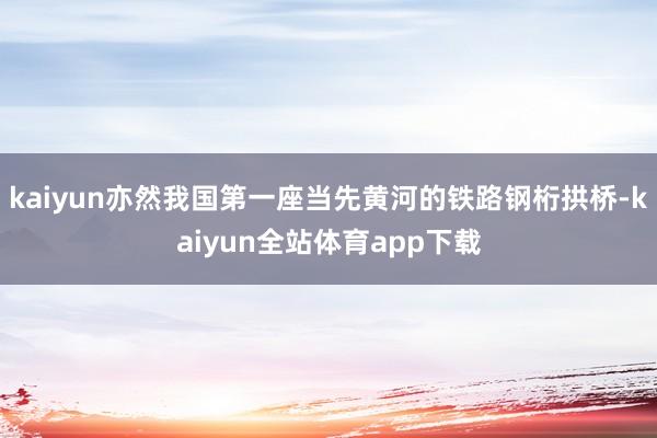 kaiyun亦然我国第一座当先黄河的铁路钢桁拱桥-kaiyun全站体育app下载